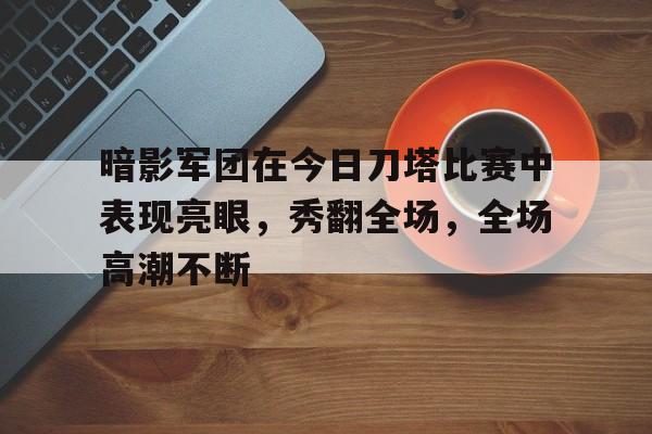 必威体育娱乐-暗影军团在今日刀塔比赛中表现亮眼，秀翻全场，全场高潮不断