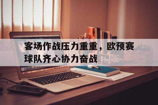 必威体育平台-包含客场作战压力重重，欧预赛球队齐心协力奋战的词条