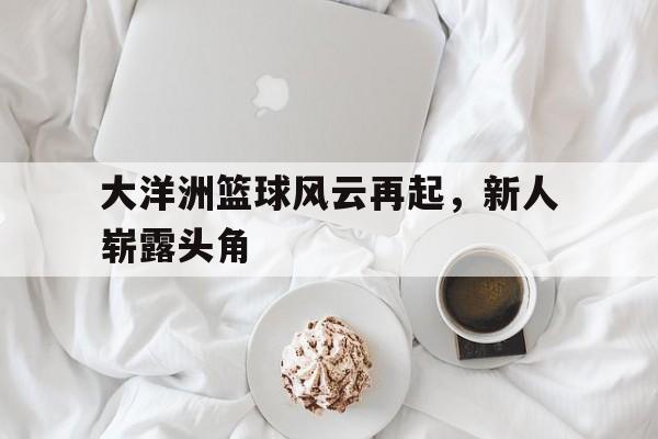 必威体育app-关于大洋洲篮球风云再起，新人崭露头角的信息
